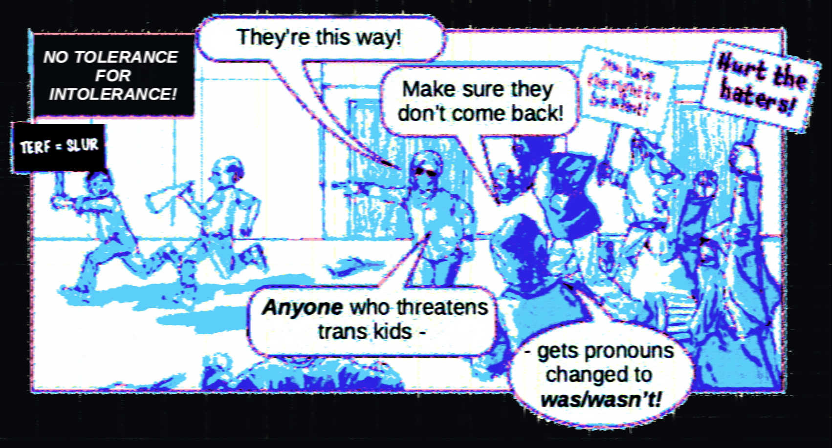 The drawing is in colors of the trans pride flag. A group of people are chasing away two people, one is a man carrying a megaphone and the other is a person carrying a sign reading, 'TERF = slur.' The pursuers are carrying the signs 'You have the right to be silent!' and 'Hurt the haters!' They say to each other, 'They're this way! Make sure they don't come back! Anyone who threatens trans kids - gets pronouns changed to was/wasn't!' The caption in the top left corner says 'No tolerance for intolerance!'