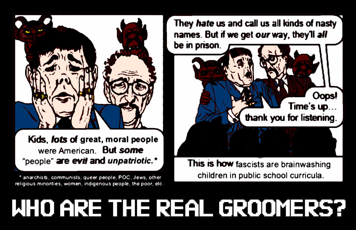 Two men visit a classroom. Each of them has a demon hiding behind his back. One man says, 'Kids, lots of great, moral people were American. But some 'people' are evil and unpatriotic.' The asterisk part refers to 'anarchists, communists queer people, POC, Jews, other religious minorities, women, indigenous people, the poor, etc.' In the next panel, the same man says, 'They hate us and call us all kinds of nasty names. But if we get our way, they'll all be in prison. Oops! Time's up... thank you for listening!' One caption says, 'This is how fascists are brainwashing children in public school curricula.' A larger caption below it says, 'Who are the real groomers?'